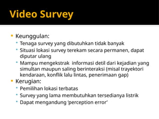 Video Survey
 Keunggulan:
 Tenaga survey yang dibutuhkan tidak banyak
 Situasi lokasi survey terekam secara permanen, dapat
diputar ulang
 Mampu mengekstrak informasi detil dari kejadian yang
simultan maupun saling berinteraksi (misal trayektori
kendaraan, konflik lalu lintas, penerimaan gap)
 Kerugian:
 Pemilihan lokasi terbatas
 Survey yang lama membutuhkan tersedianya listrik
 Dapat mengandung ‘perception error’
 