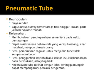 Pneumatic Tube
 Keunggulan:
 Biaya rendah
 Bagus untuk survey sementara (1 hari hingga 1 bulan) pada
jalan bervolume rendah
 Kelemahan:
 Membutuhkan penutupan lajur sementara pada waktu
pemasangan
 Dapat rusak karena beban roda yang keras, binatang, sinar
matahari, maupun dirusak orang
 Perlu pemeriksaan regular untuk menjamin tube tidak
kempes atau bocor
 Perlu penggantian setelah dilalui sekitar 250.000 kendaraan
pada permukaan jalan yang baik
 Keberadaan tube terlihat dengan jelas, sehingga mungkin
dapat mempengaruhi perilaku pengemudi
 