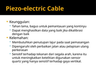 Piezo-electric Cable
 Keunggulan:
 Tahan lama, bagus untuk pemantauan yang kontinyu
 Dapat menghasilkan data yang baik jika dikalibrasi
dengan baik
 Kelemahan:
 Membutuhkan penutupan lajur pada saat pemasangan
 Dipengaruhi oleh perbaikan jalan atau pelapisan ulang
perkerasan
 Sensitif terhadap tekanan dari segala arah, karena itu
untuk meningkatkan ketelitian digunakan sensor
quartz yang hanya sensitif terhadap gaya vertikal.
 