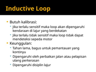 Inductive Loop
 Butuh kalibrasi:
 Jika terlalu sensitif maka loop akan dipengaruhi
kendaraan di lajur yang berdekatan
 Jika terlalu tidak sensitif maka loop tidak dapat
mendeteksi sepeda motor
 Keunggulan:
 Tahan lama, bagus untuk pemantauan yang
kontinyu
 Dipengaruhi oleh perbaikan jalan atau pelapisan
ulang perkerasan
 Dipengaruhi disiplin lajur
 