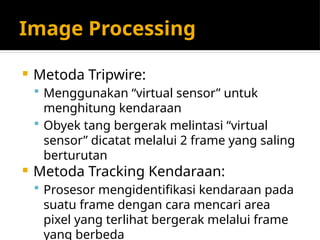 Image Processing
 Metoda Tripwire:
 Menggunakan “virtual sensor” untuk
menghitung kendaraan
 Obyek tang bergerak melintasi “virtual
sensor” dicatat melalui 2 frame yang saling
berturutan
 Metoda Tracking Kendaraan:
 Prosesor mengidentifikasi kendaraan pada
suatu frame dengan cara mencari area
pixel yang terlihat bergerak melalui frame
yang berbeda
 
