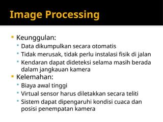 Image Processing
 Keunggulan:
 Data dikumpulkan secara otomatis
 Tidak merusak, tidak perlu instalasi fisik di jalan
 Kendaran dapat dideteksi selama masih berada
dalam jangkauan kamera
 Kelemahan:
 Biaya awal tinggi
 Virtual sensor harus diletakkan secara teliti
 Sistem dapat dipengaruhi kondisi cuaca dan
posisi penempatan kamera
 