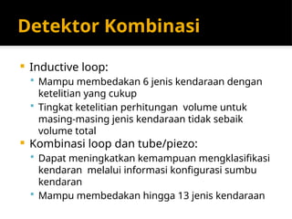 Detektor Kombinasi
 Inductive loop:
 Mampu membedakan 6 jenis kendaraan dengan
ketelitian yang cukup
 Tingkat ketelitian perhitungan volume untuk
masing-masing jenis kendaraan tidak sebaik
volume total
 Kombinasi loop dan tube/piezo:
 Dapat meningkatkan kemampuan mengklasifikasi
kendaran melalui informasi konfigurasi sumbu
kendaran
 Mampu membedakan hingga 13 jenis kendaraan
 