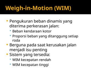 Weigh-in-Motion (WIM)
 Pengukuran beban dinamis yang
diterima perkerasan jalan:
 Beban kendaraan kotor
 Proporsi beban yang ditanggung setiap
roda
 Berguna pada saat kerusakan jalan
menjadi isu penting
 Sistem yang tersedia:
 WIM kecepatan rendah
 WIM kecepatan tinggi
 
