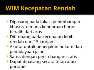WIM Kecepatan Rendah
 Dipasang pada lokasi penimbangan
khusus, dimana kendaraan harus
beralih dari arus
 Ditimbang pada kecepatan lebih
rendah dari 15 km/jam
 Akurat untuk penegakan hukum dan
pembiayaan jalan
 Sama dengan penimbangan statis
 Dapat dipasang secara tetap atau
portabel
 