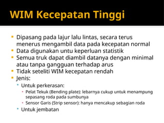 WIM Kecepatan Tinggi
 Dipasang pada lajur lalu lintas, secara terus
menerus mengambil data pada kecepatan normal
 Data digunakan untu keperluan statistik
 Semua truk dapat diambil datanya dengan minimal
atau tanpa gangguan terhadap arus
 Tidak seteliti WIM kecepatan rendah
 Jenis:
 Untuk perkerasan:
▪ Pelat Tekuk (Bending plate): lebarnya cukup untuk menampung
sepasang roda pada sumbunya
▪ Sensor Garis (Strip sensor): hanya mencakup sebagian roda
 Untuk jembatan
 