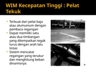 WIM Kecepatan Tinggi : Pelat
Tekuk
 Terbuat dari pelat baja
atau alumunium dengan
pembaca regangan
 Dapat memiliki satu
atau dua timbangan
yang ditempatkan tegak
lurus dengan arah lalu
lintas
 Sistem mencatat
regangan yang terukur
dan menghitung beban
dinamisnya
 