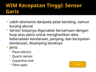 WIM Kecepatan Tinggi: Sensor
Garis
 Lebih ekonomis daripada pelat bending, namun
kurang akurat
 Sensor biasanya digunakan bersamaan dengan
loop atau piezo untuk menghasilkan data
keberadaan kendaraan, panjang, dan kecepatan
kendaraan, disamping beratnya
 Jenis:
 Piezo-electric
 Quartz sensor
 Capacitive mat
 Fibre optic sim
 