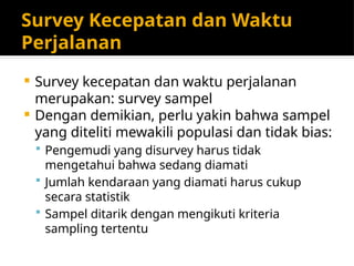 Survey Kecepatan dan Waktu
Perjalanan
 Survey kecepatan dan waktu perjalanan
merupakan: survey sampel
 Dengan demikian, perlu yakin bahwa sampel
yang diteliti mewakili populasi dan tidak bias:
 Pengemudi yang disurvey harus tidak
mengetahui bahwa sedang diamati
 Jumlah kendaraan yang diamati harus cukup
secara statistik
 Sampel ditarik dengan mengikuti kriteria
sampling tertentu
 