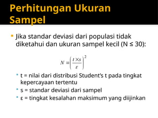 Perhitungan Ukuran
Sampel
 Jika standar deviasi dari populasi tidak
diketahui dan ukuran sampel kecil (N ≤ 30):
 t = nilai dari distribusi Student’s t pada tingkat
kepercayaan tertentu
 s = standar deviasi dari sampel
 ε = tingkat kesalahan maksimum yang diijinkan
2





 


s
t
N
 