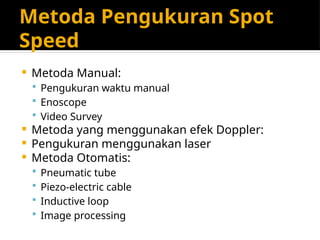 Metoda Pengukuran Spot
Speed
 Metoda Manual:
 Pengukuran waktu manual
 Enoscope
 Video Survey
 Metoda yang menggunakan efek Doppler:
 Pengukuran menggunakan laser
 Metoda Otomatis:
 Pneumatic tube
 Piezo-electric cable
 Inductive loop
 Image processing
 
