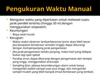 Pengukuran Waktu Manual
 Mengukur waktu yang diperlukan untuk melewati suatu
jarak pendek tertentu (hingga 30 m) dengan
menggunakan stopwatch.
 Keuntungan:
 Biaya awal murah
 Kerugian:
 Waktu reaksi observer lambat/bevariasi (error akan lebih besar
jika kecepatan kendaraan semakin tinggi); dapat dikurangi
dengan memperpanjang jarak pengamatan
 Jika jarak pengamatan terlalu panjang, maka hasil yang didapat
bukan lagi spot speed
 Parallax error, dapat dikurangi dengan pengamatan dari tempat
yang tinggi, menggunakan enoscope
 Sampling bias: adanya kecenderungan alami untuk hanya
mengambil sedikit sampel saat arus tinggi, dan mengambil
sampel mudah yang lebih banyak (misal kendaraan yang lambat)
 