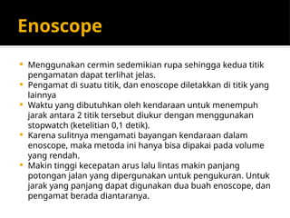 Enoscope
 Menggunakan cermin sedemikian rupa sehingga kedua titik
pengamatan dapat terlihat jelas.
 Pengamat di suatu titik, dan enoscope diletakkan di titik yang
lainnya
 Waktu yang dibutuhkan oleh kendaraan untuk menempuh
jarak antara 2 titik tersebut diukur dengan menggunakan
stopwatch (ketelitian 0,1 detik).
 Karena sulitnya mengamati bayangan kendaraan dalam
enoscope, maka metoda ini hanya bisa dipakai pada volume
yang rendah.
 Makin tinggi kecepatan arus lalu lintas makin panjang
potongan jalan yang dipergunakan untuk pengukuran. Untuk
jarak yang panjang dapat digunakan dua buah enoscope, dan
pengamat berada diantaranya.
 
