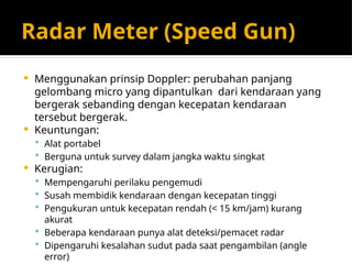 Radar Meter (Speed Gun)
 Menggunakan prinsip Doppler: perubahan panjang
gelombang micro yang dipantulkan dari kendaraan yang
bergerak sebanding dengan kecepatan kendaraan
tersebut bergerak.
 Keuntungan:
 Alat portabel
 Berguna untuk survey dalam jangka waktu singkat
 Kerugian:
 Mempengaruhi perilaku pengemudi
 Susah membidik kendaraan dengan kecepatan tinggi
 Pengukuran untuk kecepatan rendah (< 15 km/jam) kurang
akurat
 Beberapa kendaraan punya alat deteksi/pemacet radar
 Dipengaruhi kesalahan sudut pada saat pengambilan (angle
error)
 