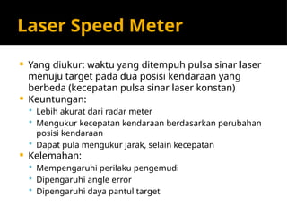 Laser Speed Meter
 Yang diukur: waktu yang ditempuh pulsa sinar laser
menuju target pada dua posisi kendaraan yang
berbeda (kecepatan pulsa sinar laser konstan)
 Keuntungan:
 Lebih akurat dari radar meter
 Mengukur kecepatan kendaraan berdasarkan perubahan
posisi kendaraan
 Dapat pula mengukur jarak, selain kecepatan
 Kelemahan:
 Mempengaruhi perilaku pengemudi
 Dipengaruhi angle error
 Dipengaruhi daya pantul target
 