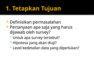 1. Tetapkan Tujuan
 Definisikan permasalahan
 Pertanyaan apa saja yang harus
dijawab oleh survey?
 Untuk apa survey tersebut?
 Hipotesa yang akan diuji?
 Level kedetailan data yang diperlukan?
 