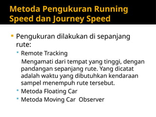Metoda Pengukuran Running
Speed dan Journey Speed
 Pengukuran dilakukan di sepanjang
rute:
 Remote Tracking
Mengamati dari tempat yang tinggi, dengan
pandangan sepanjang rute. Yang dicatat
adalah waktu yang dibutuhkan kendaraan
sampel menempuh rute tersebut.
 Metoda Floating Car
 Metoda Moving Car Observer
 