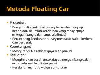 Metoda Floating Car
 Prosedur:
 Pengemudi kendaraan survey berusaha menyiap
kendaraan sejumlah kendaraan yang menyiapnya
(mengambang dalam arus lalu lintas)
 Penumpang kendaraan survey mencatat waktu berhenti
dan bergerak
 Keuntungan:
 Mengurangi bias akibat gaya mengemudi
 Kerugian:
 Mungkin akan susah untuk dapat mengambang dalam
arus pada saat lalu lintas padat
 Kesalahan manusia waktu pencatatan
 