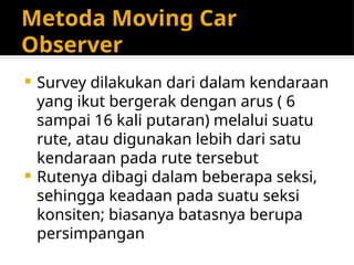 Metoda Moving Car
Observer
 Survey dilakukan dari dalam kendaraan
yang ikut bergerak dengan arus ( 6
sampai 16 kali putaran) melalui suatu
rute, atau digunakan lebih dari satu
kendaraan pada rute tersebut
 Rutenya dibagi dalam beberapa seksi,
sehingga keadaan pada suatu seksi
konsiten; biasanya batasnya berupa
persimpangan
 