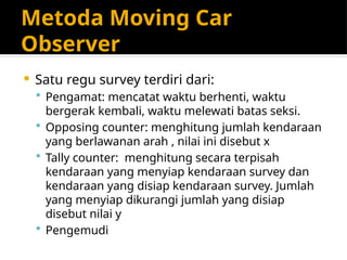 Metoda Moving Car
Observer
 Satu regu survey terdiri dari:
 Pengamat: mencatat waktu berhenti, waktu
bergerak kembali, waktu melewati batas seksi.
 Opposing counter: menghitung jumlah kendaraan
yang berlawanan arah , nilai ini disebut x
 Tally counter: menghitung secara terpisah
kendaraan yang menyiap kendaraan survey dan
kendaraan yang disiap kendaraan survey. Jumlah
yang menyiap dikurangi jumlah yang disiap
disebut nilai y
 Pengemudi
 