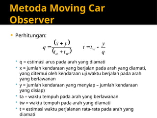 Metoda Moving Car
Observer
 Perhitungan:
 q = estimasi arus pada arah yang diamati
 x = jumlah kendaraan yang berjalan pada arah yang diamati,
yang ditemui oleh kendaraan uji waktu berjalan pada arah
yang berlawanan
 y = jumlah kendaraan yang menyiap – jumlah kendaraan
yang disiap)
 ta = waktu tempuh pada arah yang berlawanan
 tw = waktu tempuh pada arah yang diamati
 t = estimasi waktu perjalanan rata-rata pada arah yang
diamati
 
  q
y
t
t
t
t
y
x
q w
w
a





 
