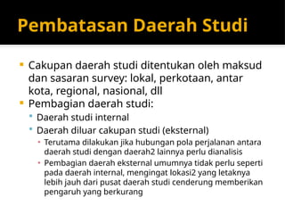 Pembatasan Daerah Studi
 Cakupan daerah studi ditentukan oleh maksud
dan sasaran survey: lokal, perkotaan, antar
kota, regional, nasional, dll
 Pembagian daerah studi:
 Daerah studi internal
 Daerah diluar cakupan studi (eksternal)
▪ Terutama dilakukan jika hubungan pola perjalanan antara
daerah studi dengan daerah2 lainnya perlu dianalisis
▪ Pembagian daerah eksternal umumnya tidak perlu seperti
pada daerah internal, mengingat lokasi2 yang letaknya
lebih jauh dari pusat daerah studi cenderung memberikan
pengaruh yang berkurang
 