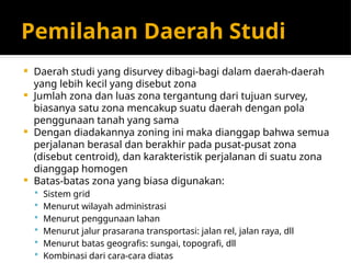 Pemilahan Daerah Studi
 Daerah studi yang disurvey dibagi-bagi dalam daerah-daerah
yang lebih kecil yang disebut zona
 Jumlah zona dan luas zona tergantung dari tujuan survey,
biasanya satu zona mencakup suatu daerah dengan pola
penggunaan tanah yang sama
 Dengan diadakannya zoning ini maka dianggap bahwa semua
perjalanan berasal dan berakhir pada pusat-pusat zona
(disebut centroid), dan karakteristik perjalanan di suatu zona
dianggap homogen
 Batas-batas zona yang biasa digunakan:
 Sistem grid
 Menurut wilayah administrasi
 Menurut penggunaan lahan
 Menurut jalur prasarana transportasi: jalan rel, jalan raya, dll
 Menurut batas geografis: sungai, topografi, dll
 Kombinasi dari cara-cara diatas
 