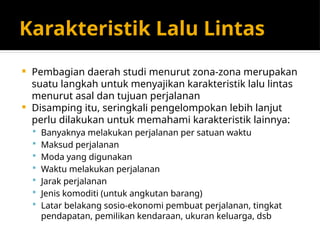Karakteristik Lalu Lintas
 Pembagian daerah studi menurut zona-zona merupakan
suatu langkah untuk menyajikan karakteristik lalu lintas
menurut asal dan tujuan perjalanan
 Disamping itu, seringkali pengelompokan lebih lanjut
perlu dilakukan untuk memahami karakteristik lainnya:
 Banyaknya melakukan perjalanan per satuan waktu
 Maksud perjalanan
 Moda yang digunakan
 Waktu melakukan perjalanan
 Jarak perjalanan
 Jenis komoditi (untuk angkutan barang)
 Latar belakang sosio-ekonomi pembuat perjalanan, tingkat
pendapatan, pemilikan kendaraan, ukuran keluarga, dsb
 