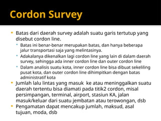 Cordon Survey
 Batas dari daerah survey adalah suatu garis tertutup yang
disebut cordon line.
 Batas ini benar-benar merupakan batas, dan hanya beberapa
jalur transportasi saja yang melintasinya.
 Adakalanya dikenalkan lagi cordon line yang lain di dalam daerah
survey, sehingga ada inner cordon line dan outer cordon line
 Dalam analisis suatu kota, inner cordon line bisa dibuat sekeliling
pusat kota, dan outer cordon line dihimpitkan dengan batas
administratif kota
 Jumlah lalu lintas yang masuk ke atau meninggalkan suatu
daerah tertentu bisa diamati pada titik2 cordon, misal
persimpangan, terminal, airport, stasiun KA, jalan
masuk/keluar dari suatu jembatan atau terowongan, dsb
 Pengamatan dapat mencakup jumlah, maksud, asal
tujuan, moda, dsb
 