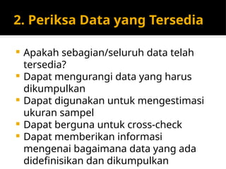 2. Periksa Data yang Tersedia
 Apakah sebagian/seluruh data telah
tersedia?
 Dapat mengurangi data yang harus
dikumpulkan
 Dapat digunakan untuk mengestimasi
ukuran sampel
 Dapat berguna untuk cross-check
 Dapat memberikan informasi
mengenai bagaimana data yang ada
didefinisikan dan dikumpulkan
 
