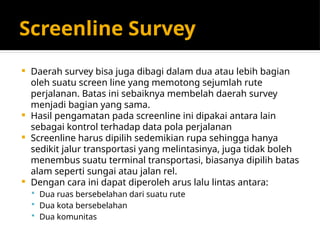 Screenline Survey
 Daerah survey bisa juga dibagi dalam dua atau lebih bagian
oleh suatu screen line yang memotong sejumlah rute
perjalanan. Batas ini sebaiknya membelah daerah survey
menjadi bagian yang sama.
 Hasil pengamatan pada screenline ini dipakai antara lain
sebagai kontrol terhadap data pola perjalanan
 Screenline harus dipilih sedemikian rupa sehingga hanya
sedikit jalur transportasi yang melintasinya, juga tidak boleh
menembus suatu terminal transportasi, biasanya dipilih batas
alam seperti sungai atau jalan rel.
 Dengan cara ini dapat diperoleh arus lalu lintas antara:
 Dua ruas bersebelahan dari suatu rute
 Dua kota bersebelahan
 Dua komunitas
 