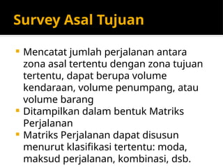 Survey Asal Tujuan
 Mencatat jumlah perjalanan antara
zona asal tertentu dengan zona tujuan
tertentu, dapat berupa volume
kendaraan, volume penumpang, atau
volume barang
 Ditampilkan dalam bentuk Matriks
Perjalanan
 Matriks Perjalanan dapat disusun
menurut klasifikasi tertentu: moda,
maksud perjalanan, kombinasi, dsb.
 