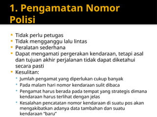 1. Pengamatan Nomor
Polisi
 Tidak perlu petugas
 Tidak mengganggu lalu lintas
 Peralatan sederhana
 Dapat mengamati pergerakan kendaraan, tetapi asal
dan tujuan akhir perjalanan tidak dapat diketahui
secara pasti
 Kesulitan:
 Jumlah pengamat yang diperlukan cukup banyak
 Pada malam hari nomor kendaraan sulit dibaca
 Pengamat harus berada pada tempat yang strategis dimana
kendaraan harus terlihat dengan jelas
 Kesalahan pencatatan nomor kendaraan di suatu pos akan
mengakibatkan adanya data tambahan dan suatu
kendaraan “baru”
 