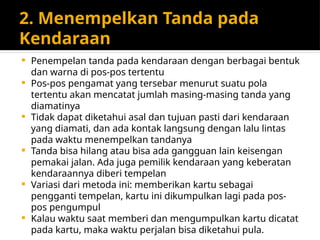 2. Menempelkan Tanda pada
Kendaraan
 Penempelan tanda pada kendaraan dengan berbagai bentuk
dan warna di pos-pos tertentu
 Pos-pos pengamat yang tersebar menurut suatu pola
tertentu akan mencatat jumlah masing-masing tanda yang
diamatinya
 Tidak dapat diketahui asal dan tujuan pasti dari kendaraan
yang diamati, dan ada kontak langsung dengan lalu lintas
pada waktu menempelkan tandanya
 Tanda bisa hilang atau bisa ada gangguan lain keisengan
pemakai jalan. Ada juga pemilik kendaraan yang keberatan
kendaraannya diberi tempelan
 Variasi dari metoda ini: memberikan kartu sebagai
pengganti tempelan, kartu ini dikumpulkan lagi pada pos-
pos pengumpul
 Kalau waktu saat memberi dan mengumpulkan kartu dicatat
pada kartu, maka waktu perjalan bisa diketahui pula.
 