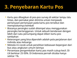 3. Penyebaran Kartu Pos
 Kartu pos dibagikan di pos-pos survey di sekitar lampu lalu
lintas, dan pemakai jalan diminta untuk menjawab
pertanyaan-pertanyaan pada kartu pos tersebut dan
memposkannya kembali
 Biasanya perangko sudah ditempel atau menggunakan
perangko berlangganan. Untuk sebuah kendaraan dengan
lebih dari satu penumpang dapat diberi kartu pos
tambahan
 Keterangan yang bisa diperoleh adalah pola perjalanan dari
individu atau keluarga
 Metoda ini cocok untuk penelitian kebiasaan bepergian dari
bus atau angkutan umum lainnya
 Persentase pengembalian kartu pos masih cukup kecil. Di
LN berkisar 25-50%. Di Indonesia pernah dicoba hanya
sekitar 1%.
 