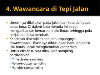 4. Wawancara di Tepi Jalan
 Umumnya dilakukan pada jalan luar kota dan pada
batas kota. Di dalam kota metoda ini dapat
mengakibatkan kemacetan lalu lintas sehingga pola
perjalanan bisa berubah.
 Kendaran dihentikan dan penumpangnya
diwawancarai. Biasanya dibutuhkan bantuan polisi
lalu lintas untuk menghentikan kendaraan.
 Untuk efisiensi, bisa dilakukan sampling
berdasarkan:
 Time cluster sampling
 Volume cluster sampling
 Variable rate sampling
 