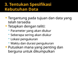 3. Tentukan Spesifikasi
Kebutuhan Data
 Tergantung pada tujuan dan data yang
telah tersedia
 Tetapkan dengan teliti:
 Parameter yang akan diukur
 Seberapa sering akan diukur
 Lokasi pengukuran
 Waktu dan durasi pengukuran
 Putuskan mana yang penting dan
berguna untuk dikumpulkan
 