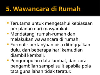 5. Wawancara di Rumah
 Terutama untuk mengetahui kebiasaan
perjalanan dari masyarakat.
 Mendatangi rumah-rumah dan
melakukan wawancara di rumah.
 Formulir pertanyaan bisa ditinggalkan
dulu, dan beberapa hari kemudian
diambil kembali.
 Pengumpulan data lambat, dan cara
pengambilan sampel sulit apabila pola
tata guna lahan tidak teratur.
 