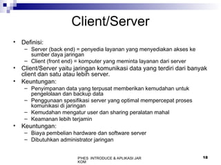 P'HES INTRODUCE & APLIKASI JAR
KOM
18
Client/Server
• Definisi:
– Server (back end) = penyedia layanan yang menyediakan akses ke
sumber daya jaringan
– Client (front end) = komputer yang meminta layanan dari server
• Client/Server yaitu jaringan komunikasi data yang terdiri dari banyak
client dan satu atau lebih server.
• Keuntungan:
– Penyimpanan data yang terpusat memberikan kemudahan untuk
pengelolaan dan backup data
– Penggunaan spesifikasi server yang optimal mempercepat proses
komunikasi di jaringan
– Kemudahan mengatur user dan sharing peralatan mahal
– Keamanan lebih terjamin
• Keuntungan:
– Biaya pembelian hardware dan software server
– Dibutuhkan administrator jaringan
 