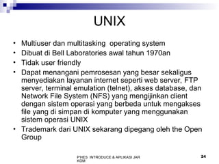 P'HES INTRODUCE & APLIKASI JAR
KOM
24
UNIX
• Multiuser dan multitasking operating system
• Dibuat di Bell Laboratories awal tahun 1970an
• Tidak user friendly
• Dapat menangani pemrosesan yang besar sekaligus
menyediakan layanan internet seperti web server, FTP
server, terminal emulation (telnet), akses database, dan
Network File System (NFS) yang mengijinkan client
dengan sistem operasi yang berbeda untuk mengakses
file yang di simpan di komputer yang menggunakan
sistem operasi UNIX
• Trademark dari UNIX sekarang dipegang oleh the Open
Group
 
