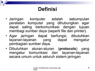 P'HES INTRODUCE & APLIKASI JAR
KOM
3
Definisi
• Jaringan komputer adalah sekumpulan
peralatan komputer yang dihubungkan agar
dapat saling berkomunikasi dengan tujuan
membagi sumber daya (seperti file dan printer).
• Agar jaringan dapat berfungsi, dibutuhkan
layanan-layanan yang dapat mengatur
pembagian sumber daya.
• Dibutuhkan aturan-aturan (protocols) yang
mengatur komunikasi dan layanan-layanan
secara umum untuk seluruh sistem jaringan
 