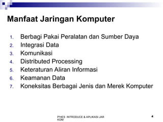 P'HES INTRODUCE & APLIKASI JAR
KOM
4
Manfaat Jaringan Komputer
1. Berbagi Pakai Peralatan dan Sumber Daya
2. Integrasi Data
3. Komunikasi
4. Distributed Processing
5. Keteraturan Aliran Informasi
6. Keamanan Data
7. Koneksitas Berbagai Jenis dan Merek Komputer
 