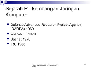 P'HES INTRODUCE & APLIKASI JAR
KOM
5
Sejarah Perkembangan Jaringan
Komputer
 Defense Advanced Research Project Agency
(DARPA) 1969
 ARPANET 1970
 Usenet 1970
 IRC 1988
 