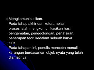 e.Mengkomunikasikan.
  Pada tahap akhir dari keterampilan
  proses ialah mengkomunikasikan hasil
  pengamatan, penggolongan, penafsiran,
  penerapan teori kedalam sebuah karya
  tulis.
  Pada tahapan ini, penulis mencoba menulis
  karangan berdasarkan objek nyata yang telah
  diamatinya.
 