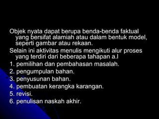 Objek nyata dapat berupa benda-benda faktual
  yang bersifat alamiah atau dalam bentuk model,
  seperti gambar atau rekaan.
Selain ini aktivitas menulis mengikuti alur proses
  yang terdiri dari beberapa tahapan a.l
1. pemilihan dan pembahasan masalah.
2. pengumpulan bahan.
3. penyusunan bahan.
4. pembuatan kerangka karangan.
5. revisi.
6. penulisan naskah akhir.
 