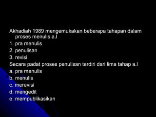 Akhadiah 1989 mengemukakan beberapa tahapan dalam
   proses menulis a.l
1. pra menulis
2. penulisan
3. revisi
Secara padat proses penulisan terdiri dari lima tahap a.l
a. pra menulis
b. menulis
c. merevisi
d. mengedit
e. mempublikasikan
 