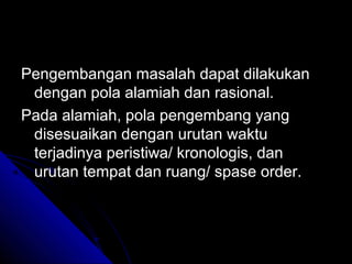 Pengembangan masalah dapat dilakukan
 dengan pola alamiah dan rasional.
Pada alamiah, pola pengembang yang
 disesuaikan dengan urutan waktu
 terjadinya peristiwa/ kronologis, dan
 urutan tempat dan ruang/ spase order.
 