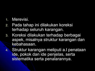 1.   Merevisi.
2.   Pada tahap ini dilakukan koreksi
     terhadap seluruh karangan.
3.   Koreksi dilakukan terhadap berbagai
     aspek, misalnya struktur karangan dan
     kebahasaan.
4.   Struktur karangan meliputi a.l penataan
     ide, pokok dan ide penjelas, serta
     sistematika serta penalarannya.
 