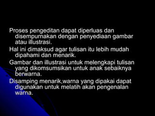 Proses pengeditan dapat diperluas dan
  disempurnakan dengan penyediaan gambar
  atau illustrasi.
Hal ini dimaksud agar tulisan itu lebih mudah
  dipahami dan menarik.
Gambar dan illustrasi untuk melengkapi tulisan
  yang dikomsumsikan untuk anak sebaiknya
  berwarna.
Disamping menarik,warna yang dipakai dapat
  digunakan untuk melatih akan pengenalan
  warna.
 