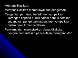 Mempublikasikan.
Mempublikasikan mempunyai dua pengertian.
Pengertian pertama, berarti menyampaikan
  karangan kepada publik dalam bentuk cetakan,
  sedangkan pengertian kedua, menyampaikan
  dalam bentuk mencetakkan.
Penyampaian mencetakkan dapat dilakukan
  dengan pementasan penceritaan, peragaan dsb.
 